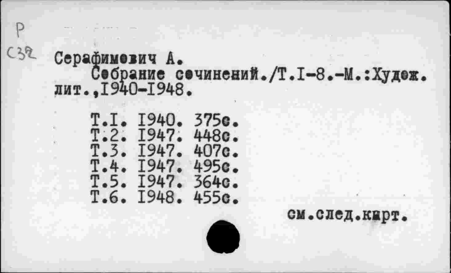 ﻿P
Серафиммич A,
Собрание сечинений. /Т. 1-8 .-M.:Худеж. лит.,1940-1948.
T.I. 1940. 375с.
Т.2. 1947. 448с.
Т.З. 1947. 407с.
Т.4. 1947. 495с.
Т.5. 1947. 364с.
Т.6. 1948. 455с.
см.след.карт